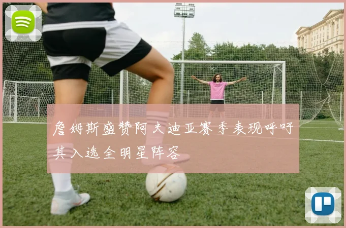 詹姆斯盛赞阿夫迪亚赛季表现呼吁其入选全明星阵容