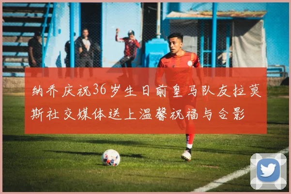 纳乔庆祝36岁生日前皇马队友拉莫斯社交媒体送上温馨祝福与合影