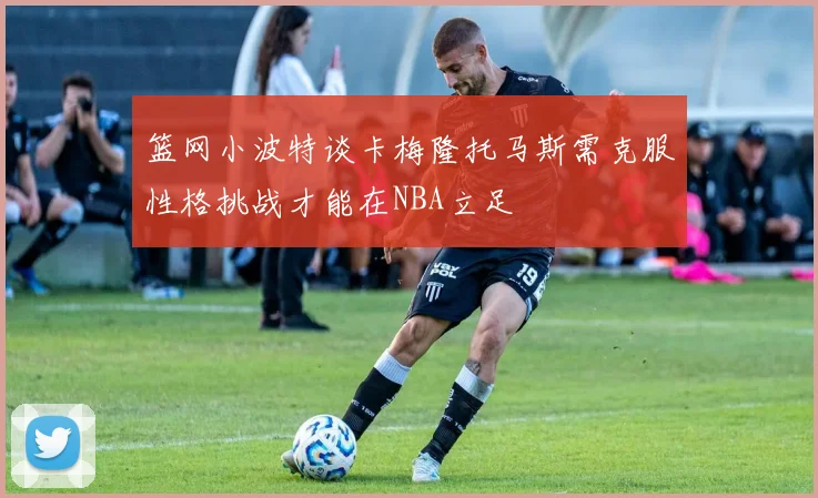 篮网小波特谈卡梅隆托马斯需克服性格挑战才能在NBA立足