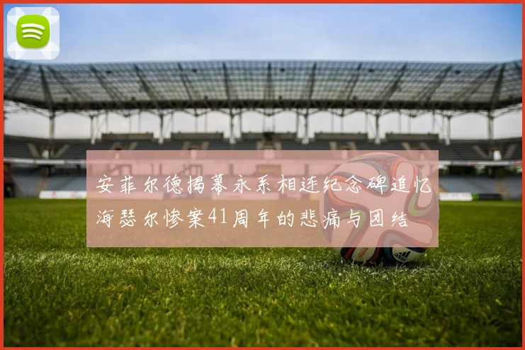安菲尔德揭幕永系相连纪念碑追忆海瑟尔惨案41周年的悲痛与团结