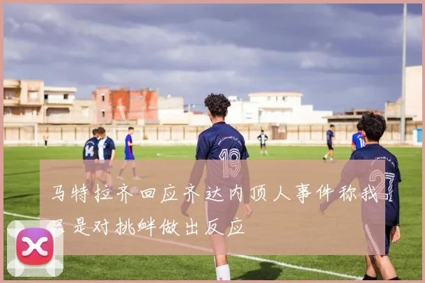 马特拉齐回应齐达内顶人事件称我只是对挑衅做出反应