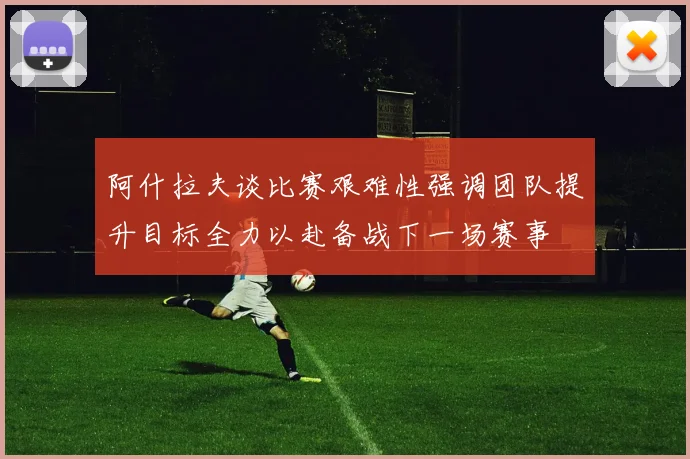 阿什拉夫谈比赛艰难性强调团队提升目标全力以赴备战下一场赛事