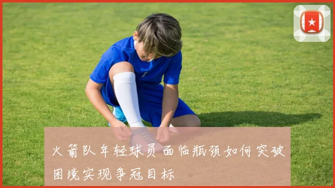 火箭队年轻球员面临瓶颈如何突破困境实现争冠目标