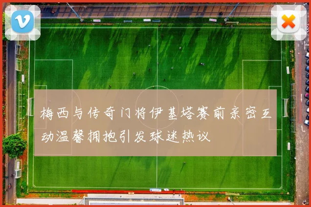 梅西与传奇门将伊基塔赛前亲密互动温馨拥抱引发球迷热议