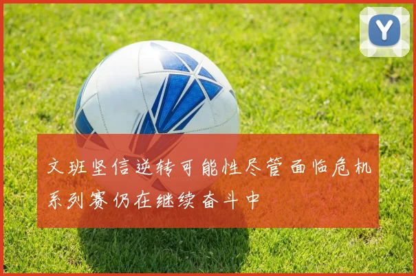 文班坚信逆转可能性尽管面临危机系列赛仍在继续奋斗中