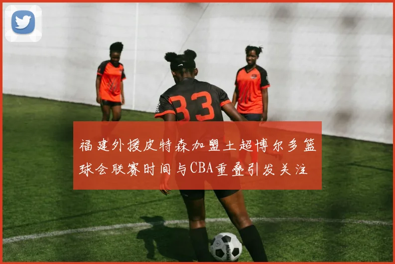 福建外援皮特森加盟土超博尔多篮球会联赛时间与CBA重叠引发关注