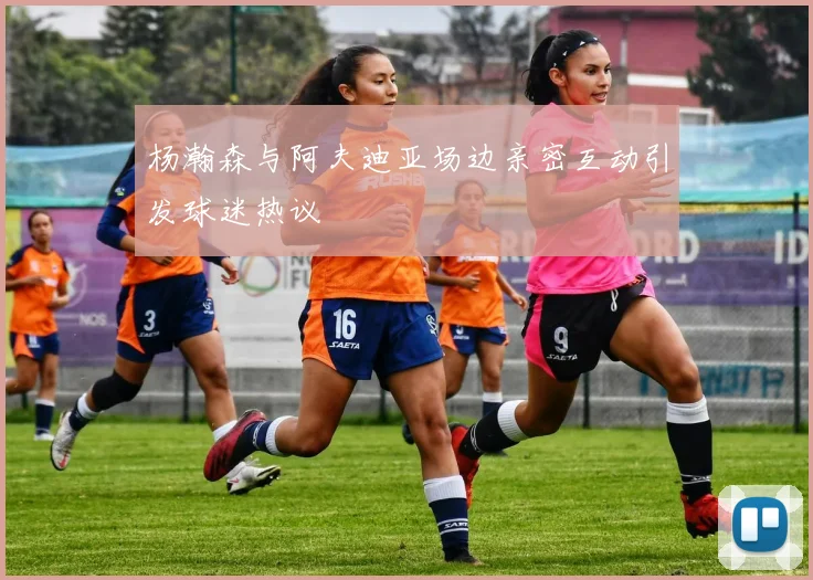 杨瀚森与阿夫迪亚场边亲密互动引发球迷热议