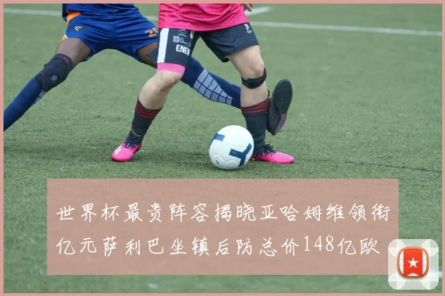 世界杯最贵阵容揭晓亚哈姆维领衔亿元萨利巴坐镇后防总价148亿欧