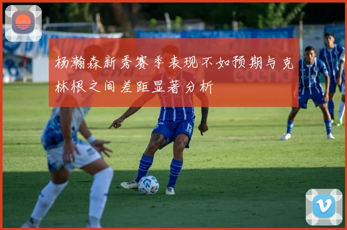 杨瀚森新秀赛季表现不如预期与克林根之间差距显著分析