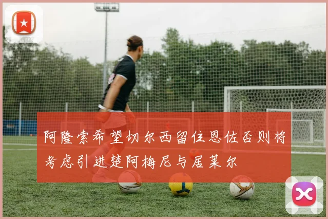 阿隆索希望切尔西留住恩佐否则将考虑引进楚阿梅尼与居莱尔