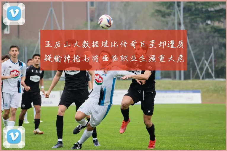 亚历山大数据堪比传奇巨星却遭质疑输掉抢七将面临职业生涯重大危机