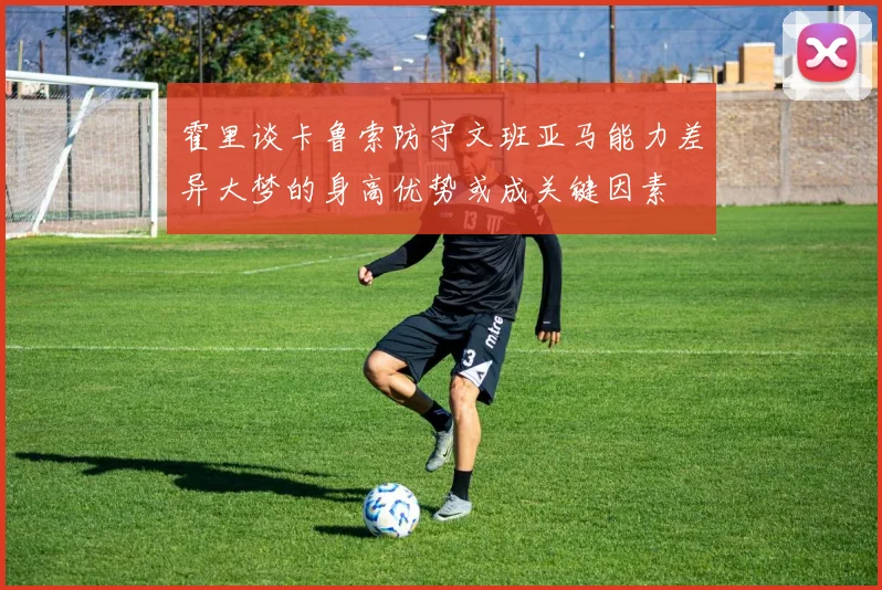 霍里谈卡鲁索防守文班亚马能力差异大梦的身高优势或成关键因素