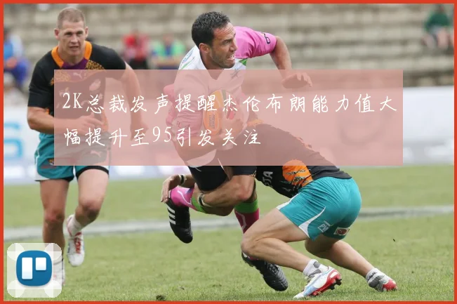 2K总裁发声提醒杰伦布朗能力值大幅提升至95引发关注