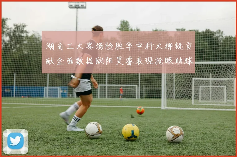 湖南工大客场险胜华中科大柳锐贡献全面数据欧阳昊睿表现抢眼助球队取胜