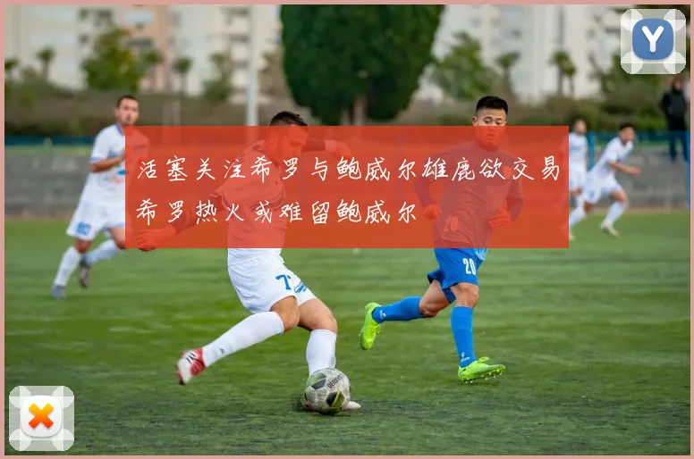 活塞关注希罗与鲍威尔雄鹿欲交易希罗热火或难留鲍威尔