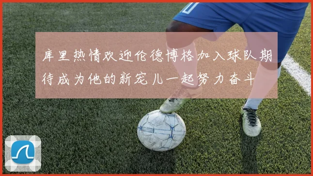 库里热情欢迎伦德博格加入球队期待成为他的新宠儿一起努力奋斗