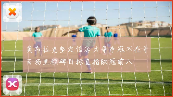 奥布拉克坚定信念力争夺冠不在乎百场里程碑目标直指欧冠前八