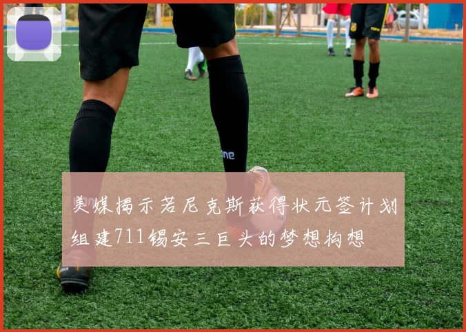 美媒揭示若尼克斯获得状元签计划组建711锡安三巨头的梦想构想