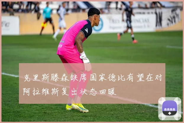 克里斯滕森缺席国家德比有望在对阿拉维斯复出状态回暖