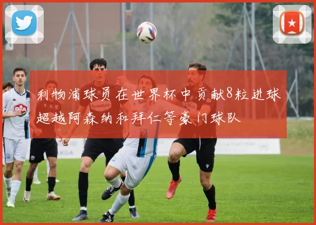 利物浦球员在世界杯中贡献8粒进球超越阿森纳和拜仁等豪门球队