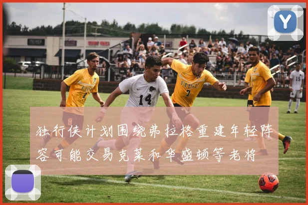 独行侠计划围绕弗拉格重建年轻阵容可能交易克莱和华盛顿等老将