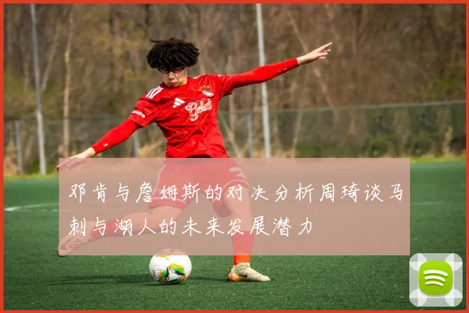 邓肯与詹姆斯的对决分析周琦谈马刺与湖人的未来发展潜力